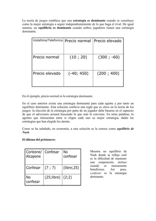 La teoría de juegos establece que una estrategia es dominante cuando se constituye
como la mejor estrategia a seguir independientemente de lo que haga el rival. De igual
manera, un equilibrio es dominante cuando ambos jugadores tienen una estrategia
dominante.
En el ejemplo, precio normal es la estrategia dominante.
En el caso anterior existe una estrategia dominante para cada agente y por tanto un
equilibrio dominante. Esta solución conlleva una regla que es clave en la teoría de los
juegos: la elección de la estrategia por parte de un jugador debe basarse en el supuesto
de que el adversario actuará buscando lo que más le conviene. En otras palabras, lo
agentes que interactúan entre sí eligen cada uno su mejor estrategia, dadas las
estrategias que han elegido los demás.
Como se ha señalado, en economía, a esta solución se la conoce como equilibrio de
Nash.
El dilema del prisionero:
(200 ; 400)(-40; 450)Precio elevado
(300 ; -60)(10 ; 20)Precio normal
Precio elevadoPrecio normalVodafone/Telefonica
(200 ; 400)(-40; 450)Precio elevado
(300 ; -60)(10 ; 20)Precio normal
Precio elevadoPrecio normalVodafone/Telefonica
(2;2)(25;libre)No
confesar
(libre;25)(7 ; 7)Confesar
No
confesar
ConfesarCorleone/
Alcapone
(2;2)(25;libre)No
confesar
(libre;25)(7 ; 7)Confesar
No
confesar
ConfesarCorleone/
Alcapone
Muestra un equilibrio de
Nash donde se refleja cuál
es la dificultad de mantener
una cooperación, incluso
cuando es mutuamente
beneficioso. Así pues,
confesar es la estrategia
dominante.
 