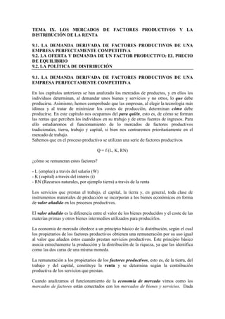 TEMA IX. LOS MERCADOS DE FACTORES PRODUCTIVOS Y LA
DISTRIBUCIÓN DE LA RENTA
9.1. LA DEMANDA DERIVADA DE FACTORES PRODUCTIVOS DE UNA
EMPRESA PERFECTAMENTE COMPETITIVA
9.2. LA OFERTA Y DEMANDA DE UN FACTOR PRODUCTIVO: EL PRECIO
DE EQUILIBRIO
9.2. LA POLÍTICA DE DISTRIBUCIÓN
9.1. LA DEMANDA DERIVADA DE FACTORES PRODUCTIVOS DE UNA
EMPRESA PERFECTAMENTE COMPETITIVA
En los capítulos anteriores se han analizado los mercados de productos, y en ellos los
individuos determinan, al demandar unos bienes y servicios y no otros, lo que debe
producirse. Asimismo, hemos comprobado que las empresas, al elegir la tecnología más
idónea y al tratar de minimizar los costes de producción, determinan cómo debe
producirse. En este capítulo nos ocupamos del para quién, esto es, de cómo se forman
las rentas que perciben los individuos en su trabajo y de otras fuentes de ingresos. Para
ello estudiaremos el funcionamiento de lo mercados de factores productivos
tradicionales, tierra, trabajo y capital, si bien nos centraremos prioritariamente en el
mercado de trabajo.
Sabemos que en el proceso productivo se utilizan una serie de factores productivos
Q = f (L, K, RN)
¿cómo se remuneran estos factores?
- L (empleo) a través del salario (W)
- K (capital) a través del interés (i)
- RN (Recursos naturales, por ejemplo tierra) a través de la renta
Los servicios que prestan el trabajo, el capital, la tierra y, en general, toda clase de
instrumentos materiales de producción se incorporan a los bienes económicos en forma
de valor añadido en los procesos productivos.
El valor añadido es la diferencia entre el valor de los bienes producidos y el coste de las
materias primas y otros bienes intermedios utilizados para producirlos.
La economía de mercado obedece a un principio básico de la distribución, según el cual
los propietarios de los factores productivos obtienen una remuneración por su uso igual
al valor que añaden éstos cuando prestan servicios productivos. Este principio básico
asocia estrechamente la producción y la distribución de la riqueza, ya que las identifica
como las dos caras de una misma moneda.
La remuneración a los propietarios de los factores productivos, esto es, de la tierra, del
trabajo y del capital, constituye la renta y se determina según la contribución
productiva de los servicios que prestan.
Cuando analizamos el funcionamiento de la economía de mercado vimos como los
mercados de factores están conectados con los mercados de bienes y servicios. Dada
 