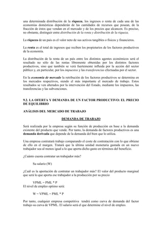 una determinada distribución de la riqueza, los ingresos o renta de cada una de las
economías domésticas dependerán de las cantidades de recursos que posean, de la
fracción de éstos que vendan en el mercado y de los precios que alcancen. Es preciso,
no obstante, distinguir entre distribución de la renta y distribución de la riqueza.
La riqueza de un país es el valor neto de sus activos tangibles o físicos y financieros.
La renta es el total de ingresos que reciben los propietarios de los factores productivos
de la economía.
La distribución de la renta de un país entre los distintos agentes económicos será el
resultado no sólo de las rentas libremente obtenidas por los distintos factores
productivos, sino que también se verá fuertemente influida por la acción del sector
público y, en particular, por los impuestos y las transferencias efectuadas por el sector.
En la economía de mercado la retribución de los factores productivos se determina en
los mercados respectivos, siendo el más importante el mercado de trabajo. Estos
resultados se ven alterados por la intervención del Estado, mediante los impuestos, las
transferencias y las subvenciones.
9.2. LA OFERTA Y DEMANDA DE UN FACTOR PRODUCTIVO: EL PRECIO
DE EQUILIBRIO
ANÁLISIS DEL MERCADO DE TRABAJO
DEMANDA DE TRABAJO
Será realizada por la empresa según su función de producción en base a la demanda
existente del producto que vende. Por tanto, la demanda de factores productivos es una
demanda derivada que depende de la demanda del bien que lo utiliza.
Una empresa contratará trabajo comparando el coste de contratación con lo que obtiene
de ello en el margen. Tratará que la última unidad monetaria gastada en un nuevo
trabajador sea al menos igual a lo que aporta dicho gasto en términos del beneficio.
¿Cuánto cuesta contratar un trabajador más?
Su salario (W)
¿Cuál es la aportación de contratar un trabajador más? El valor del producto marginal
que será lo que aporta ese trabajador a la producción por su precio
VPML = PML * P
El nivel de empleo optimo será:
W = VPML = PML * P
Por tanto, cualquier empresa competitiva tendrá como curva de demanda del factor
trabajo su curva de VPML. El salario será el que determine el nivel de empleo.
 