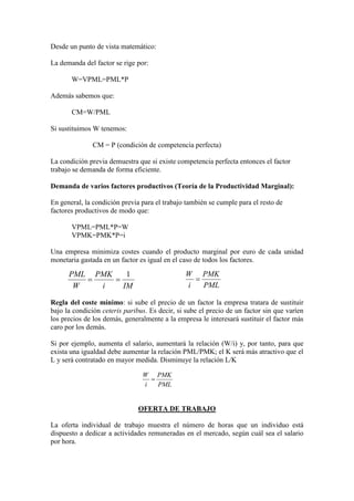 Desde un punto de vista matemático:
La demanda del factor se rige por:
W=VPML=PML*P
Además sabemos que:
CM=W/PML
Si sustituimos W tenemos:
CM = P (condición de competencia perfecta)
La condición previa demuestra que si existe competencia perfecta entonces el factor
trabajo se demanda de forma eficiente.
Demanda de varios factores productivos (Teoría de la Productividad Marginal):
En general, la condición previa para el trabajo también se cumple para el resto de
factores productivos de modo que:
VPML=PML*P=W
VPMK=PMK*P=i
Una empresa minimiza costes cuando el producto marginal por euro de cada unidad
monetaria gastada en un factor es igual en el caso de todos los factores.
Regla del coste mínimo: si sube el precio de un factor la empresa tratara de sustituir
bajo la condición ceteris paribus. Es decir, si sube el precio de un factor sin que varíen
los precios de los demás, generalmente a la empresa le interesará sustituir el factor más
caro por los demás.
Si por ejemplo, aumenta el salario, aumentará la relación (W/i) y, por tanto, para que
exista una igualdad debe aumentar la relación PML/PMK; el K será más atractivo que el
L y será contratado en mayor medida. Disminuye la relación L/K
OFERTA DE TRABAJO
La oferta individual de trabajo muestra el número de horas que un individuo está
dispuesto a dedicar a actividades remuneradas en el mercado, según cuál sea el salario
por hora.
IMi
PMK
W
PML 1
==
PML
PMK
i
W
=
PML
PMK
i
W
=
 