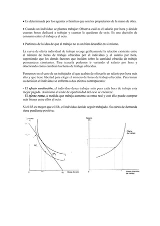 • Es determinada por los agentes o familias que son los propietarios de la mano de obra.
• Cuando un individuo se plantea trabajar: Observa cuál es el salario por hora y decide
cuantas horas dedicará a trabajar y cuantas le quedaran de ocio. Es una decisión de
consumo entre el trabajo y el ocio.
• Partimos de la idea de que el trabajo no es un bien deseable en si mismo.
La curva de oferta individual de trabajo recoge gráficamente la relación existente entre
el número de horas de trabajo ofrecidas por el individuo y el salario por hora,
suponiendo que los demás factores que inciden sobre la cantidad ofrecida de trabajo
permanecen constantes. Para trazarla podemos ir variando el salario por hora y
observando cómo cambian las horas de trabajo ofrecidas.
Pensemos en el caso de un trabajador al que acaban de ofrecerle un salario por hora más
alto y que tiene libertad para elegir el número de horas de trabajo ofrecidas. Para tomar
su decisión el individuo se enfrenta a dos efectos contrapuestos:
- El efecto sustitución, el individuo desea trabajar más pues cada hora de trabajo esta
mejor pagada. Asimismo el coste de oportunidad del ocio se encarece.
- El efecto renta, a medida que trabaja aumenta su renta real y con ello puede comprar
más bienes entre ellos el ocio.
Si el ES es mayor que el ER, el individuo decide seguir trabajado. Su curva de demanda
tiene pendiente positiva:
 
