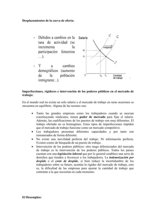 Desplazamientos de la curva de oferta:
Imperfecciones, rigideces e intervención de los poderes públicos en el mercado de
trabajo:
En el mundo real no existe un solo salario y el mercado de trabajo en raras ocasiones se
encuentra en equilibrio. Alguna de las razones son:
• Tanto las grandes empresas como los trabajadores cuando se asocian
constituyendo sindicatos, tienen poder de mercado para fijar el salario.
Además, las cualificaciones de los puestos de trabajo son muy diferentes. El
trabajo ofertado no es homogéneo. Estos tipos de imperfecciones impiden
que el mercado de trabajo funcione como un mercado competitivo.
• Los trabajadores presentan diferentes capacidades y por tanto son
remunerados de forma diferente.
• No existe una movilidad perfecta del trabajo. Ni información perfecta.
Existen costes de búsqueda de un puesto de trabajo.
• Intervención de los poderes públicos: otro rasgo diferenciados del mercado
de trabajo es la intervención de los poderes públicos. Todos los países
cuentan con una legislación laboral que por lo general establece una serie de
derechos que tienden a favorecer a los trabajadores. La indemnización por
despido o el coste de despido, si bien reduce la incertidumbre de los
trabajadores sobre su futuro, acentúa la rigidez del mercado de trabajo, esto
es, la dificultad de las empresas para ajustar la cantidad de trabajo que
contratan a la que necesitan en cada momento.
El Desempleo:
 