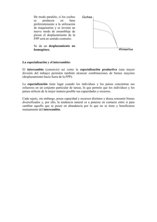 La especialización y el intercambio:
El intercambio (comercio) así como la especialización productiva (una mayor
división del trabajo) permiten también alcanzar combinaciones de bienes mayores
(desplazamiento hacia fuera de la FPP).
La especialización tiene lugar cuando los individuos y los países concentran sus
esfuerzos en un conjunto particular de tareas, lo que permite que los individuos y los
países utilicen de la mejor manera posible sus capacidades y recursos.
Cada sujeto, sin embargo, posee capacidad y recursos distintos y desea consumir bienes
diversificados y, por ello, la tendencia natural es a ponerse en contacto entre si para
cambiar aquello que se posee en abundancia por lo que no se tiene y beneficiarse
mutuamente del intercambio.
De modo paralelo, si los coches
se producen en base
preferentemente a la utilización
de maquinarias y se inventa un
nuevo modo de ensamblaje de
piezas el desplazamiento de la
FPP será en sentido contrario.
Se da un desplazamiento no
homogéneo.
 