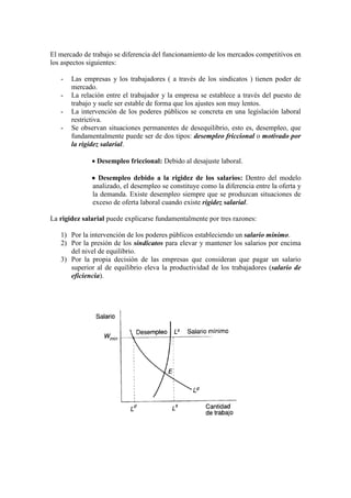 El mercado de trabajo se diferencia del funcionamiento de los mercados competitivos en
los aspectos siguientes:
- Las empresas y los trabajadores ( a través de los sindicatos ) tienen poder de
mercado.
- La relación entre el trabajador y la empresa se establece a través del puesto de
trabajo y suele ser estable de forma que los ajustes son muy lentos.
- La intervención de los poderes públicos se concreta en una legislación laboral
restrictiva.
- Se observan situaciones permanentes de desequilibrio, esto es, desempleo, que
fundamentalmente puede ser de dos tipos: desempleo friccional o motivado por
la rigidez salarial.
• Desempleo friccional: Debido al desajuste laboral.
• Desempleo debido a la rigidez de los salarios: Dentro del modelo
analizado, el desempleo se constituye como la diferencia entre la oferta y
la demanda. Existe desempleo siempre que se produzcan situaciones de
exceso de oferta laboral cuando existe rigidez salarial.
La rigidez salarial puede explicarse fundamentalmente por tres razones:
1) Por la intervención de los poderes públicos estableciendo un salario mínimo.
2) Por la presión de los sindicatos para elevar y mantener los salarios por encima
del nivel de equilibrio.
3) Por la propia decisión de las empresas que consideran que pagar un salario
superior al de equilibrio eleva la productividad de los trabajadores (salario de
eficiencia).
 