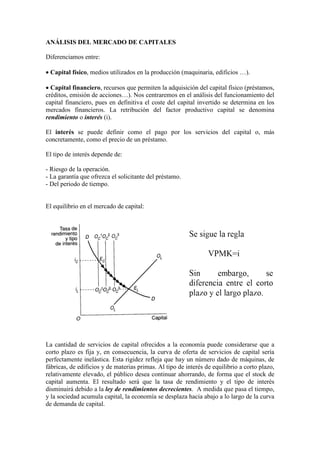ANÁLISIS DEL MERCADO DE CAPITALES
Diferenciamos entre:
• Capital físico, medios utilizados en la producción (maquinaria, edificios …).
• Capital financiero, recursos que permiten la adquisición del capital físico (préstamos,
créditos, emisión de acciones…). Nos centraremos en el análisis del funcionamiento del
capital financiero, pues en definitiva el coste del capital invertido se determina en los
mercados financieros. La retribución del factor productivo capital se denomina
rendimiento o interés (i).
El interés se puede definir como el pago por los servicios del capital o, más
concretamente, como el precio de un préstamo.
El tipo de interés depende de:
- Riesgo de la operación.
- La garantía que ofrezca el solicitante del préstamo.
- Del periodo de tiempo.
El equilibrio en el mercado de capital:
La cantidad de servicios de capital ofrecidos a la economía puede considerarse que a
corto plazo es fija y, en consecuencia, la curva de oferta de servicios de capital sería
perfectamente inelástica. Esta rigidez refleja que hay un número dado de máquinas, de
fábricas, de edificios y de materias primas. Al tipo de interés de equilibrio a corto plazo,
relativamente elevado, el público desea continuar ahorrando, de forma que el stock de
capital aumenta. El resultado será que la tasa de rendimiento y el tipo de interés
disminuirá debido a la ley de rendimientos decrecientes. A medida que pasa el tiempo,
y la sociedad acumula capital, la economía se desplaza hacia abajo a lo largo de la curva
de demanda de capital.
 