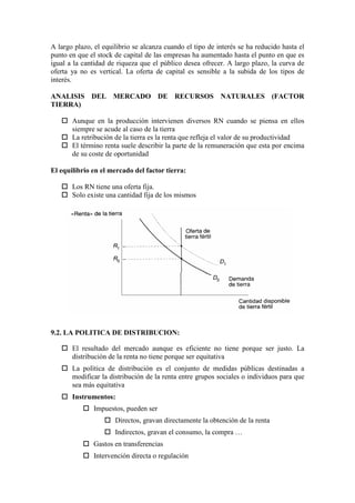 A largo plazo, el equilibrio se alcanza cuando el tipo de interés se ha reducido hasta el
punto en que el stock de capital de las empresas ha aumentado hasta el punto en que es
igual a la cantidad de riqueza que el público desea ofrecer. A largo plazo, la curva de
oferta ya no es vertical. La oferta de capital es sensible a la subida de los tipos de
interés.
ANALISIS DEL MERCADO DE RECURSOS NATURALES (FACTOR
TIERRA)
 Aunque en la producción intervienen diversos RN cuando se piensa en ellos
siempre se acude al caso de la tierra
 La retribución de la tierra es la renta que refleja el valor de su productividad
 El término renta suele describir la parte de la remuneración que esta por encima
de su coste de oportunidad
El equilibrio en el mercado del factor tierra:
 Los RN tiene una oferta fija.
 Solo existe una cantidad fija de los mismos
9.2. LA POLITICA DE DISTRIBUCION:
 El resultado del mercado aunque es eficiente no tiene porque ser justo. La
distribución de la renta no tiene porque ser equitativa
 La política de distribución es el conjunto de medidas públicas destinadas a
modificar la distribución de la renta entre grupos sociales o individuos para que
sea más equitativa
 Instrumentos:
 Impuestos, pueden ser
 Directos, gravan directamente la obtención de la renta
 Indirectos, gravan el consumo, la compra …
 Gastos en transferencias
 Intervención directa o regulación
 