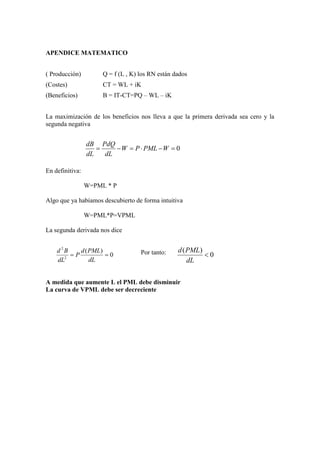 APENDICE MATEMATICO
( Producción) Q = f (L , K) los RN están dados
(Costes) CT = WL + iK
(Beneficios) B = IT-CT=PQ – WL – iK
La maximización de los beneficios nos lleva a que la primera derivada sea cero y la
segunda negativa
En definitiva:
W=PML * P
Algo que ya habíamos descubierto de forma intuitiva
W=PML*P=VPML
La segunda derivada nos dice
Por tanto:
A medida que aumente L el PML debe disminuir
La curva de VPML debe ser decreciente
0=−⋅=−= WPMLPW
dL
PdQ
dL
dB
0
)(
2
2
==
dL
PMLd
P
dL
Bd
0
)(
<
dL
PMLd
 