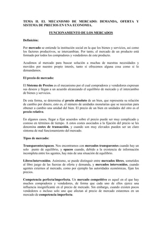 TEMA II. EL MECANISMO DE MERCADO: DEMANDA, OFERTA Y
SISTEMA DE PRECIOS EN UNA ECONOMIA.
FUNCIONAMIENTO DE LOS MERCADOS
Definición:
Por mercado se entiende la institución social en la que los bienes y servicios, así como
los factores productivos, se intercambian. Por tanto, el mercado de un producto está
formado por todos los compradores y vendedores de este producto.
Acudimos al mercado para buscar solución a muchas de nuestras necesidades y
movidos por nuestro propio interés, tanto si ofrecemos alguna cosa como si lo
demandamos.
El precio de mercado:
El Sistema de Precios es el mecanismo por el cual compradores y vendedores expresan
sus deseos y llegan a un acuerdo alcanzando el equilibrio de mercado y el intercambio
de bienes y servicios.
De esta forma, se determina el precio absoluto de un bien, que representa su relación
de cambio por dinero, esto es, el número de unidades monetarias que se necesitan para
obtener a cambio una unidad del bien. El precio de un bien en unidades del otro es el
precio relativo.
En algunos casos, llegar a fijar acuerdos sobre el precio puede ser muy complicado y
costoso en términos de tiempo. A estos costes asociados a la fijación del precio se les
denomina costes de transacción, y cuando son muy elevados pueden ser un claro
síntoma de mal funcionamiento del mercado.
Tipos de mercado:
Transparentes/opacos. Nos encontramos con mercados transparentes cuando hay un
solo punto de equilibrio, y opacos cuando, debido a la existencia de información
incompleta entre los agentes, hay más de una situación de equilibrio.
Libres/intervenidos. Asimismo, se puede distinguir entre mercados libres, sometidos
al libre juego de las fuerzas de oferta y demanda, y mercados intervenidos, cuando
agentes externos al mercado, como por ejemplo las autoridades económicas, fijan los
precios.
Competencia perfecta/imperfecta. Un mercado competitivo es aquel en el que hay
muchos compradores y vendedores, de forma que cada uno de ellos ejerce una
influencia insignificante en el precio de mercado. Sin embargo, cuando existen pocos
vendedores o incluso solo uno que afectan al precio de mercado estaremos en un
mercado de competencia imperfecta.
 