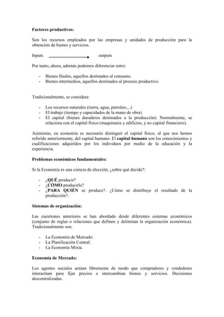 Factores productivos:
Son los recursos empleados por las empresas y unidades de producción para la
obtención de bienes y servicios.
Inputs outputs
Por tanto, ahora, además podemos diferenciar entre:
- Bienes finales, aquellos destinados al consumo.
- Bienes intermedios, aquellos destinados al proceso productivo.
Tradicionalmente, se considera:
- Los recursos naturales (tierra, agua, petroleo,...)
- El trabajo (tiempo y capacidades de la mano de obra)
- El capital (bienes duraderos destinados a la producción). Normalmente, se
relaciona con el capital físico (maquinaria y edificios, y no capital financiero).
Asimismo, en economía es necesario distinguir el capital físico, al que nos hemos
referido anteriormente, del capital humano. El capital humano son los conocimientos y
cualificaciones adquiridos por los individuos por medio de la educación y la
experiencia.
Problemas económicos fundamentales:
Si la Economía es una ciencia de elección, ¿sobre qué decide?:
- ¿QUÉ producir?
- ¿CÓMO producirlo?
- ¿PARA QUIÉN se produce?. ¿Cómo se distribuye el resultado de la
producción?.
Sistemas de organización:
Las cuestiones anteriores se han abordado desde diferentes sistemas económicos
(conjunto de reglas o relaciones que definen y delimitan la organización económica).
Tradicionalmente son:
- La Economía de Mercado.
- La Planificación Central.
- La Economía Mixta.
Economía de Mercado:
Los agentes sociales actúan libremente de modo que compradores y vendedores
interactúan para fijar precios e intercambian bienes y servicios. Decisiones
descentralizadas.
 