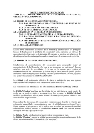 PARTE II. CONSUMO Y PRODUCCIÓN
TEMA III. EL COMPORTAMIENTO DEL CONSUMIDOR. TEORIA DE LA
UTILIDAD Y DE LA DEMANDA.
3.1. TEORIA DE LAS CURVAS DE INDIFERENCIA
3.1.1. LAS PREFERENCIAS DEL CONSUMIDOR: LAS CURVAS DE
INDIFERENCIA
3.1.2. LA RESTRICCIÓN PRESUPUESTARIA
3.1.3. EL EQUILIBRIO DEL CONSUMIDOR
3.2. VARIACIONES EN LA RENTA Y EN LOS PRECIOS
3.2.1. LA CURVA RENTA-CONSUMO Y LA CURVA DE ENGEL
3.2.2. LA CURVA PRECIO-CONSUMO Y LA CURVA DE DEMANDA
INDIVIDUAL
3.2.3. EFECTO RENTA Y EFECTO SUSTITUCIÓN DE LA VARIACIÓN
DE UN PRECIO
3.3. LA DEMANDA DE MERCADO
En este tema ampliaremos el análisis de la demanda y examinaremos los principios
básicos de la elección y la conducta del consumidor. Como veremos, los patrones de
comportamiento observados en la demanda del mercado se explican por el proceso de
elección por el que los individuos buscan la cesta de bienes de consumo más preferida.
3.1. TEORIA DE LAS CURVAS DE INDIFERENCIA
Estudiaremos el comportamiento del consumidor para comprender mejor el
comportamiento de la Demanda. ¿En base a qué consumen los individuos?. Buscan
satisfacer una serie de necesidades. O lo que es lo mismo, para explicar el
comportamiento de los consumidores podemos aceptar como punto de partida que los
individuos tienen a elegir aquellos bienes y servicios que valoran más, es decir, aquellos
que les reportan una mayor utilidad o satisfacción.
La Utilidad es el sentimiento subjetivo de placer o satisfacción que una persona
experimenta como consecuencia de consumir un bien o un servicio.
Los economistas han diferenciado dos tipos de utilidad: Utilidad Cardinal y Ordinal.
La Utilidad Cardinal establece que la utilidad de los individuos se puede medir, de
modo que se pueden establecer comparaciones. Por su parte, la Utilidad Ordinal
establece que la utilidad solo se puede ordenar, de modo que se pueden establecer una
serie ordenada de preferencias.
Para analizar las decisiones del consumidor, empecemos por describir la relación que
existe entre las cantidades consumidas de un bien y la utilidad que proporcionan. Parece
lógico suponer, y la experiencia así lo sugiere, que, a medida que aumenta la cantidad
consumida de un bien, aumenta la satisfacción o utilidad total. Esta idea nos permite
distinguir entre dos tipos de utilidades:
La Utilidad Total o satisfacción total que reporta el consumo de un bien.
La Utilidad Marginal , que es la utilidad que reporta el incremento del consumo de la
última unidad consumida. Es una satisfacción “marginal”.
 