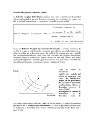 Relación Marginal de Sustitución (RMS):
La Relación Marginal de Sustitución entre un bien y otro se define como la cantidad
máxima del segundo a que está dispuesto a renunciar un consumidor, sin reducir con
ello su utilidad, para aumentar el consumo del primer bien en una unidad.
Existe una Relación Marginal de Sustitución Decreciente: la cantidad consumida de
un bien a la que se está dispuesto a renunciar para obtener una unidad adicional se
reduce a medida que se hace más escaso. La justificación intuitiva sería que, a medida
que vamos consumiendo más y más de un bien (limonada, por ejemplo), normalmente
estaremos dispuesto a renunciar a menos cantidad de otro bien (helado) para seguir
acumulando el primero (limonada), pues la diversidad en el consumo se considera más
razonable que la extrema concentración en uno o en pocos artículos.
Las curvas de indiferencia suelen ser convexas, lo cual refleja la existencia de una cierta
preferencia por la diversificación del consumo. Es decir, es preferible combinaciones
de bienes que se encuentren más o menos compensadas que tener mucho de un bien y
poco de otro.
)(lim
)min(
)(
)(min
argRe
onadabienotrodecantidadla
deucióndisAumento
heladobienundecantidadla
deaumentouciónDis
RMSnSustituciódeinalMlación H
L =
U
U´´
U´
Limonada
Helado
Mapa de curvas de
indiferencia:
Cuanto más alejada del
origen se encuentre una
curva de indiferencia,
mayor es la preferencia
del consumidor por dichas
combinaciones, a lo que se
denomina supuesto de
insaciabilidad.
Al conjunto de curvas de
indiferencia se le
denomina mapa de
 