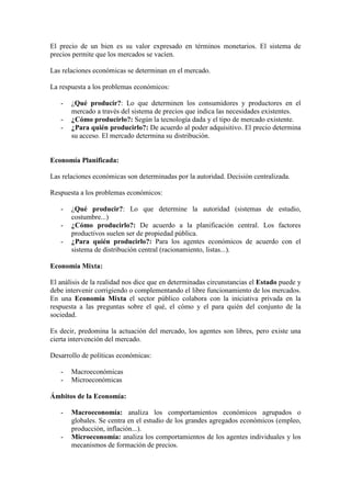 El precio de un bien es su valor expresado en términos monetarios. El sistema de
precios permite que los mercados se vacíen.
Las relaciones económicas se determinan en el mercado.
La respuesta a los problemas económicos:
- ¿Qué producir?: Lo que determinen los consumidores y productores en el
mercado a través del sistema de precios que indica las necesidades existentes.
- ¿Cómo producirlo?: Según la tecnología dada y el tipo de mercado existente.
- ¿Para quién producirlo?: De acuerdo al poder adquisitivo. El precio determina
su acceso. El mercado determina su distribución.
Economía Planificada:
Las relaciones económicas son determinadas por la autoridad. Decisión centralizada.
Respuesta a los problemas económicos:
- ¿Qué producir?: Lo que determine la autoridad (sistemas de estudio,
costumbre...)
- ¿Cómo producirlo?: De acuerdo a la planificación central. Los factores
productivos suelen ser de propiedad pública.
- ¿Para quién producirlo?: Para los agentes económicos de acuerdo con el
sistema de distribución central (racionamiento, listas...).
Economía Mixta:
El análisis de la realidad nos dice que en determinadas circunstancias el Estado puede y
debe intervenir corrigiendo o complementando el libre funcionamiento de los mercados.
En una Economía Mixta el sector público colabora con la iniciativa privada en la
respuesta a las preguntas sobre el qué, el cómo y el para quién del conjunto de la
sociedad.
Es decir, predomina la actuación del mercado, los agentes son libres, pero existe una
cierta intervención del mercado.
Desarrollo de políticas económicas:
- Macroeconómicas
- Microeconómicas
Ámbitos de la Economía:
- Macroeconomía: analiza los comportamientos económicos agrupados o
globales. Se centra en el estudio de los grandes agregados económicos (empleo,
producción, inflación...).
- Microeconomía: analiza los comportamientos de los agentes individuales y los
mecanismos de formación de precios.
 