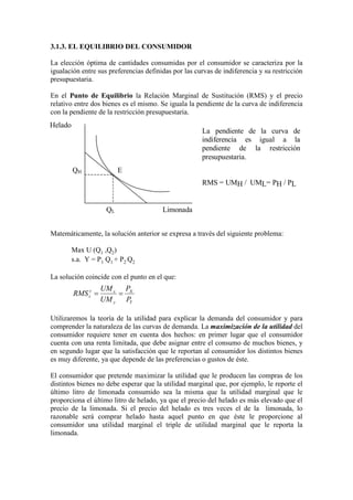 3.1.3. EL EQUILIBRIO DEL CONSUMIDOR
La elección óptima de cantidades consumidas por el consumidor se caracteriza por la
igualación entre sus preferencias definidas por las curvas de indiferencia y su restricción
presupuestaria.
En el Punto de Equilibrio la Relación Marginal de Sustitución (RMS) y el precio
relativo entre dos bienes es el mismo. Se iguala la pendiente de la curva de indiferencia
con la pendiente de la restricción presupuestaria.
Matemáticamente, la solución anterior se expresa a través del siguiente problema:
Max U (Q1 ,Q2)
s.a. Y = P1 Q1 + P2 Q2
La solución coincide con el punto en el que:
Utilizaremos la teoría de la utilidad para explicar la demanda del consumidor y para
comprender la naturaleza de las curvas de demanda. La maximización de la utilidad del
consumidor requiere tener en cuenta dos hechos: en primer lugar que el consumidor
cuenta con una renta limitada, que debe asignar entre el consumo de muchos bienes, y
en segundo lugar que la satisfacción que le reportan al consumidor los distintos bienes
es muy diferente, ya que depende de las preferencias o gustos de éste.
El consumidor que pretende maximizar la utilidad que le producen las compras de los
distintos bienes no debe esperar que la utilidad marginal que, por ejemplo, le reporte el
último litro de limonada consumido sea la misma que la utilidad marginal que le
proporciona el último litro de helado, ya que el precio del helado es más elevado que el
precio de la limonada. Si el precio del helado es tres veces el de la limonada, lo
razonable será comprar helado hasta aquel punto en que éste le proporcione al
consumidor una utilidad marginal el triple de utilidad marginal que le reporta la
limonada.
Helado
Limonada
EQH
QL
La pendiente de la curva de
indiferencia es igual a la
pendiente de la restricción
presupuestaria.
RMS = UMH / UML= PH / PL
Y
X
y
xy
x
P
P
UM
UM
RMS ==
 