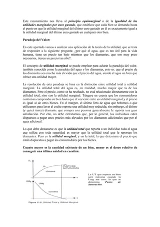 Este razonamiento nos lleva al principio equimarginal o de la igualdad de las
utilidades marginales por euro gastado, que establece que cada bien se demanda hasta
el punto en que la utilidad marginal del último euro gastado en él es exactamente igual a
la utilidad marginal del último euro gastado en cualquier otro bien.
Paradoja del Valor:
En este apartado vamos a analizar una aplicación de la teoría de la utilidad, que se trata
de responder a la siguiente pregunta: ¿por qué el agua, que es tan útil para la vida
humana, tiene un precio tan bajo mientras que los diamantes, que son muy poco
necesarios, tienen un precio tan alto?.
El concepto de utilidad marginal se puede emplear para aclarar la paradoja del valor,
también conocida como la paradoja del agua y los diamantes, esto es: que el precio de
los diamantes sea mucho más elevado que el precio del agua, siendo el agua un bien que
ofrece una utilidad mayor.
La resolución de esta paradoja se basa en la distinción entre utilidad total y utilidad
marginal. La utilidad total del agua es, en realidad, mucho mayor que la de los
diamantes. Pero el precio, como se ha reseñado, no está relacionado directamente con la
utilidad total, sino con la utilidad marginal. Téngase en cuenta que los consumidores
continúan comprando un bien hasta que el cociente entre su utilidad marginal y el precio
es igual al de otros bienes. En el margen, el último litro de agua que bebemos o que
utilizamos para lavar el coche reporta una utilidad muy reducida; sin embargo, el último
(y quizá único) diamante que compra una persona generalmente le reporta una gran
satisfacción. Por ello, no debe extrañarnos que, por lo general, los individuos estén
dispuestos a pagar unos precios más elevados por los diamantes adicionales que por el
agua adicional.
Lo que debe destacarse es que la utilidad total que reporta a un individuo toda el agua
que utiliza con toda seguridad es mayor que la utilidad total que le reportan los
diamantes. Pero es la utilidad marginal, y no la total, la que determina el precio que
están dispuestos a pagar los consumidores por los bienes.
Cuanto mayor es la cantidad existente de un bien, menor es el deseo relativo de
conseguir una última unidad en cuestión.
La UT que reporta un bien
será máxima cuando la
Umg sea cero, lo que se
denomina Punto de
Saturación.
 