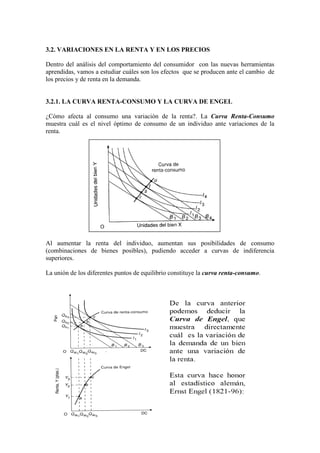 3.2. VARIACIONES EN LA RENTA Y EN LOS PRECIOS
Dentro del análisis del comportamiento del consumidor con las nuevas herramientas
aprendidas, vamos a estudiar cuáles son los efectos que se producen ante el cambio de
los precios y de renta en la demanda.
3.2.1. LA CURVA RENTA-CONSUMO Y LA CURVA DE ENGEL
¿Cómo afecta al consumo una variación de la renta?. La Curva Renta-Consumo
muestra cuál es el nivel óptimo de consumo de un individuo ante variaciones de la
renta.
Al aumentar la renta del individuo, aumentan sus posibilidades de consumo
(combinaciones de bienes posibles), pudiendo acceder a curvas de indiferencia
superiores.
La unión de los diferentes puntos de equilibrio constituye la curva renta-consumo.
 