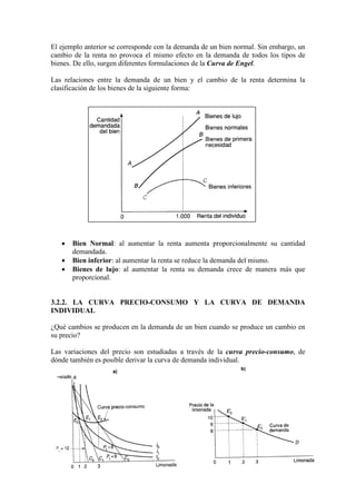 El ejemplo anterior se corresponde con la demanda de un bien normal. Sin embargo, un
cambio de la renta no provoca el mismo efecto en la demanda de todos los tipos de
bienes. De ello, surgen diferentes formulaciones de la Curva de Engel.
Las relaciones entre la demanda de un bien y el cambio de la renta determina la
clasificación de los bienes de la siguiente forma:
• Bien Normal: al aumentar la renta aumenta proporcionalmente su cantidad
demandada.
• Bien inferior: al aumentar la renta se reduce la demanda del mismo.
• Bienes de lujo: al aumentar la renta su demanda crece de manera más que
proporcional.
3.2.2. LA CURVA PRECIO-CONSUMO Y LA CURVA DE DEMANDA
INDIVIDUAL
¿Qué cambios se producen en la demanda de un bien cuando se produce un cambio en
su precio?
Las variaciones del precio son estudiadas a través de la curva precio-consumo, de
dónde también es posible derivar la curva de demanda individual.
 