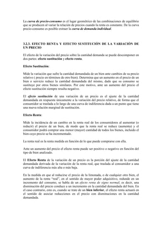 La curva de precio-consumo es el lugar geométrico de las combinaciones de equilibrio
que se producen al variar la relación de precios cuando la renta es constante. De la curva
precio-consumo es posible extraer la curva de demanda individual.
3.2.3. EFECTO RENTA Y EFECTO SUSTITUCIÓN DE LA VARIACIÓN DE
UN PRECIO
El efecto de la variación del precio sobre la cantidad demanda se puede descomponer en
dos partes: efecto sustitución y efecto renta.
Efecto Sustitución:
Mide la variación que sufre la cantidad demandada de un bien ante cambios de su precio
relativo ( precio en términos de otro bien). Determina que un aumento en el precio de un
bien o servicio reduce la cantidad demandada del mismo, dado que su consumo se
sustituye por otros bienes similares. Por este motivo, ante un aumento del precio el
efecto sustitución siempre resulta negativo.
El efecto sustitución de una variación de un precio es el ajuste de la cantidad
demandada en respuesta únicamente a la variación del precio relativo, de forma que el
consumidor se traslada a lo largo de una curva de indiferencia dada a un punto que tiene
una nueva relación marginal de sustitución.
Efecto Renta:
Mide la incidencia de un cambio en la renta real de los consumidores al aumentar (o
reducir) el precio de un bien, de modo que la renta real se reduce (aumenta) y el
consumidor podrá comprar una menor (mayor) cantidad de todos los bienes, incluido el
bien cuyo precio se ha incrementado.
La renta real es la renta medida en función de lo que puede comprarse con ella.
Ante un aumento del precio el efecto renta puede ser positivo o negativo en función del
tipo de bien analizado.
El Efecto Renta de la variación de un precio es la porción del ajuste de la cantidad
demandada derivada de la variación de la renta real, que traslada al consumidor a una
curva de indiferencia más alta o más baja.
En la medida en que al reducirse el precio de la limonada, o de cualquier otro bien, el
aumento de la renta “real”, en el sentido de mayor poder adquisitivo, redunde en un
incremento del consumo, se habla de un efecto renta de signo normal; es decir, una
disminución del precio conduce a un incremento en la cantidad demandada del bien. En
el caso contrario, esto es, cuando se trate de un bien inferior, el efecto renta actuará en
el sentido de asociar reducciones en el precio con disminuciones en la cantidad
demandada.
 