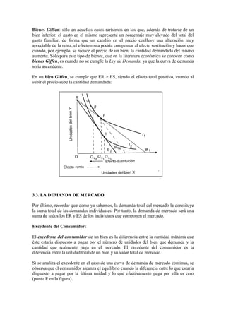 Bienes Giffen: sólo en aquellos casos rarísimos en los que, además de tratarse de un
bien inferior, el gasto en el mismo represente un porcentaje muy elevado del total del
gasto familiar, de forma que un cambio en el precio conlleve una alteración muy
apreciable de la renta, el efecto renta podría compensar al efecto sustitución y hacer que
cuando, por ejemplo, se reduce el precio de un bien, la cantidad demandada del mismo
aumente. Sólo para este tipo de bienes, que en la literatura económica se conocen como
bienes Giffen, es cuando no se cumple la Ley de Demanda, ya que la curva de demanda
sería ascendente.
En un bien Giffen, se cumple que ER > ES, siendo el efecto total positivo, cuando al
subir el precio sube la cantidad demandada:
3.3. LA DEMANDA DE MERCADO
Por último, recordar que como ya sabemos, la demanda total del mercado la constituye
la suma total de las demandas individuales. Por tanto, la demanda de mercado será una
suma de todos los ER y ES de los individuos que componen el mercado.
Excedente del Consumidor:
El excedente del consumidor de un bien es la diferencia entre la cantidad máxima que
éste estaría dispuesto a pagar por el número de unidades del bien que demanda y la
cantidad que realmente paga en el mercado. El excedente del consumidor es la
diferencia entre la utilidad total de un bien y su valor total de mercado.
Si se analiza el excedente en el caso de una curva de demanda de mercado continua, se
observa que el consumidor alcanza el equilibrio cuando la diferencia entre lo que estaría
dispuesto a pagar por la última unidad y lo que efectivamente paga por ella es cero
(punto E en la figura).
 