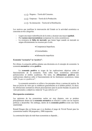 Hogares – Teoría del Consumo.
Empresas – Teoría de la Producción.
Su interacción – Teoría de la Distribución.
Los motivos que justifican la intervención del Estado en la actividad económica se
concretan en tres categorías:
- Lograr una mejor redistribución de la renta y alcanzar una mayor equidad.
- Por razones macroeconómicas (compensar los ciclos económicos).
- La existencia de fallos de mercado: que tienen lugar cuando un mercado no
asigna eficientemente los recursos por sí solo.
• Competencia Imperfecta.
• Externalidades.
• Información imperfecta
Economía “normativa” us “positiva”:
Por último, la actuación pública plantea una dicotomía en el concepto de economía: la
economía normativa versus positiva.
La economía positiva se ocupa de las explicaciones objetivas sobre el
funcionamiento de la economía. Trata sobre leyes económicas universales
pertenecientes al ámbito académico. Por tanto, las afirmaciones positivas son
explicaciones objetivas sobre el funcionamiento de los fenómenos económicos; tratan
sobre “lo que es o podría ser”.
La economía normativa se refiere a los preceptos éticos y normas de justicia. Se
basa en juicios de valor que se establecen generalmente en el ámbito político. Es decir,
las afirmaciones normativas ofrecen prescripciones para la acción basadas en juicios de
valor personales y subjetivos; tratan de “lo que debería ser”.
Discrepancias económicas:
Las opiniones de los economistas suelen ser muy dispares, esto se produce
principalmente dentro de la economía normativa en relación a cuales son las mejores
políticas a desarrollar. Sin embargo, dentro de la economía positiva existe una fuerte
unanimidad.
Ronald Reagan dijo en broma que si se diseñara el juego de Trivial Porsuit para los
economistas tendría 100 preguntas y 3000 respuestas.
La contestación típica de todo buen economista es depende...
 