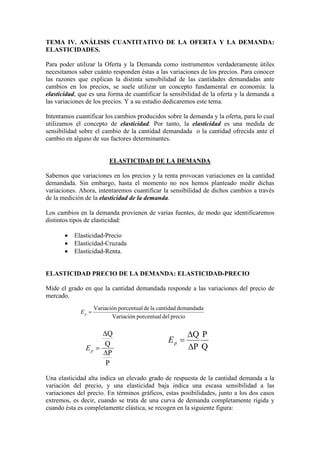 TEMA IV. ANÁLISIS CUANTITATIVO DE LA OFERTA Y LA DEMANDA:
ELASTICIDADES.
Para poder utilizar la Oferta y la Demanda como instrumentos verdaderamente útiles
necesitamos saber cuánto responden éstas a las variaciones de los precios. Para conocer
las razones que explican la distinta sensibilidad de las cantidades demandadas ante
cambios en los precios, se suele utilizar un concepto fundamental en economía: la
elasticidad, que es una forma de cuantificar la sensibilidad de la oferta y la demanda a
las variaciones de los precios. Y a su estudio dedicaremos este tema.
Intentamos cuantificar los cambios producidos sobre la demanda y la oferta, para lo cual
utilizamos el concepto de elasticidad. Por tanto, la elasticidad es una medida de
sensibilidad sobre el cambio de la cantidad demandada o la cantidad ofrecida ante el
cambio en alguno de sus factores determinantes.
ELASTICIDAD DE LA DEMANDA
Sabemos que variaciones en los precios y la renta provocan variaciones en la cantidad
demandada. Sin embargo, hasta el momento no nos hemos planteado medir dichas
variaciones. Ahora, intentaremos cuantificar la sensibilidad de dichos cambios a través
de la medición de la elasticidad de la demanda.
Los cambios en la demanda provienen de varias fuentes, de modo que identificaremos
distintos tipos de elasticidad:
• Elasticidad-Precio
• Elasticidad-Cruzada
• Elasticidad-Renta.
ELASTICIDAD PRECIO DE LA DEMANDA: ELASTICIDAD-PRECIO
Mide el grado en que la cantidad demandada responde a las variaciones del precio de
mercado.
Una elasticidad alta indica un elevado grado de respuesta de la cantidad demanda a la
variación del precio, y una elasticidad baja indica una escasa sensibilidad a las
variaciones del precio. En términos gráficos, estas posibilidades, junto a los dos casos
extremos, es decir, cuando se trata de una curva de demanda completamente rígida y
cuando ésta es completamente elástica, se recogen en la siguiente figura:
preciodelporcentualVariación
demandadacantidadladeporcentualVariación
=pE
P
P
Q
Q
∆
∆
=pE Q
P
P
Q
∆
∆
=pE
 