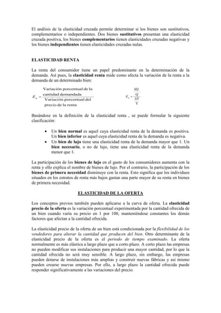 El análisis de la elasticidad cruzada permite determinar si los bienes son sustitutivos,
complementarios o independientes. Dos bienes sustitutivos presentan una elasticidad
cruzada positiva, los bienes complementarios tienen elasticidades cruzadas negativas y
los bienes independientes tienen elasticidades cruzadas nulas.
ELASTICIDAD RENTA
La renta del consumidor tiene un papel predominante en la determinación de la
demanda. Así pues, la elasticidad renta mide como afecta la variación de la renta a la
demanda de un determinado bien:
Basándose en la definición de la elasticidad renta , se puede formular la siguiente
clasificación:
• Un bien normal es aquel cuya elasticidad renta de la demanda es positiva.
Un bien inferior es aquel cuya elasticidad renta de la demanda es negativa.
• Un bien de lujo tiene una elasticidad renta de la demanda mayor que 1. Un
bien necesario, o no de lujo, tiene una elasticidad renta de la demanda
menor que 1.
La participación de los bienes de lujo en el gasto de los consumidores aumenta con la
renta y ello explica el nombre de bienes de lujo. Por el contrario, la participación de los
bienes de primera necesidad disminuye con la renta. Esto significa que los individuos
situados en los estratos de renta más bajos gastan una parte mayor de su renta en bienes
de primera necesidad.
ELASTICIDAD DE LA OFERTA
Los conceptos previos también pueden aplicarse a la curva de oferta. La elasticidad
precio de la oferta es la variación porcentual experimentada por la cantidad ofrecida de
un bien cuando varía su precio en 1 por 100, manteniéndose constantes los demás
factores que afectan a la cantidad ofrecida.
La elasticidad precio de la oferta de un bien está condicionada por la flexibilidad de los
vendedores para alterar la cantidad que producen del bien. Otro determinante de la
elasticidad precio de la oferta es el periodo de tiempo examinado. La oferta
normalmente es más elástica a largo plazo que a corto plazo. A corto plazo las empresas
no pueden modificar sus instalaciones para producir una mayor cantidad, por lo que la
cantidad ofrecida no será muy sensible. A largo plazo, sin embargo, las empresas
pueden dotarse de instalaciones más amplias y construir nuevas fábricas y así mismo
pueden crearse nuevas empresas. Por ello, a largo plazo la cantidad ofrecida puede
responder significativamente a las variaciones del precio.
rentaladeprecio
delporcentualVariación
demandadacantidad
ladeporcentualVariación
=pE
Y
Y
Q
Q
∆
∆
=pE
 