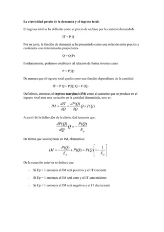La elasticidad precio de la demanda y el ingreso total:
El ingreso total se ha definido como el precio de un bien por la cantidad demandada:
IT = P Q
Por su parte, la función de demanda se ha presentado como una relación entre precios y
cantidades con determinadas propiedades.
Q = Q(P)
Evidentemente, podemos establecer tal relación de forma inversa como:
P = P(Q)
De manera que el ingreso total queda como una función dependiente de la cantidad:
IT = P Q = P(Q) Q = F (Q)
Definimos, entonces el ingreso marginal (IM) como el aumento que se produce en el
ingreso total ante una variación en la cantidad demandada, esto es:
A partir de la definición de la elasticidad tenemos que:
De forma que sustituyendo en IM, obtenemos:
De la ecuación anterior se deduce que:
- Si Ep > 1 entonces el IM será positivo y el IT creciente
- Si Ep = 1 entonces el IM será cero y el IT será máximo
- Si Ep < 1 entonces el IM será negativo y el IT decreciente
)(
)(
QPQ
dQ
QdP
dQ
dIT
IM +==








−=+−=
pp E
QPQP
E
QP
IM
1
1)()(
)(
pE
QP
Q
dQ
QdP )()(
−=
 