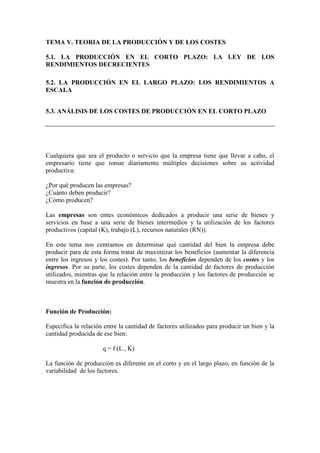 TEMA V. TEORIA DE LA PRODUCCIÓN Y DE LOS COSTES
5.1. LA PRODUCCIÓN EN EL CORTO PLAZO: LA LEY DE LOS
RENDIMIENTOS DECRECIENTES
5.2. LA PRODUCCIÓN EN EL LARGO PLAZO: LOS RENDIMIENTOS A
ESCALA
5.3. ANÁLISIS DE LOS COSTES DE PRODUCCIÓN EN EL CORTO PLAZO
Cualquiera que sea el producto o servicio que la empresa tiene que llevar a cabo, el
empresario tiene que tomar diariamente múltiples decisiones sobre su actividad
productiva:
¿Por qué producen las empresas?
¿Cuánto deben producir?
¿Cómo producen?
Las empresas son entes económicos dedicados a producir una serie de bienes y
servicios en base a una serie de bienes intermedios y la utilización de los factores
productivos (capital (K), trabajo (L), recursos naturales (RN)).
En este tema nos centramos en determinar qué cantidad del bien la empresa debe
producir para de esta forma tratar de maximizar los beneficios (aumentar la diferencia
entre los ingresos y los costes). Por tanto, los beneficios dependen de los costes y los
ingresos. Por su parte, los costes dependen de la cantidad de factores de producción
utilizados, mientras que la relación entre la producción y los factores de producción se
muestra en la función de producción.
Función de Producción:
Especifica la relación entre la cantidad de factores utilizados para producir un bien y la
cantidad producida de ese bien:
q = f (L , K)
La función de producción es diferente en el corto y en el largo plazo, en función de la
variabilidad de los factores.

 