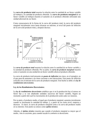 La curva de producto total muestra la relación entre la cantidad de un factor variable
(el trabajo) y la cantidad de producto obtenida. La curva de producto marginal de un
factor variable (el trabajo) muestra el aumento en el producto obtenido utilizando una
unidad adicional de ese factor.
Como consecuencia de la forma de la curva del producto total, la curva del producto
marginal inicialmente crece hasta alcanzar un máximo, al nivel del punto de inflexión
de la curva del producto total, y después decrece.
La curva de producto total muestra la relación entre la cantidad de un factor variable y
la cantidad de producto obtenida. Por su parte, la curva de producto marginal muestra
como el aumento en una unidad de un factor variable afecta al producto obtenido.
La curva de producto total presenta un punto de inflexión (en cinco, en el ejemplo), en
el que pasa de aumentar a un ritmo creciente a otro decreciente. Este punto de inflexión
coincide con el máximo de la curva de producto marginal. Este hecho se debe a la ley de
rendimientos decrecientes.
Ley de los Rendimientos Decrecientes:
La ley de rendimientos decrecientes establece que si en la producción hay al menos un
factor fijo y se van añadiendo unidades sucesivas del factor variable, llegará un
momento a partir del cual los incrementos de la producción serán cada vez menores.
Por su parte, el producto medio, al igual que el producto marginal, aumenta inicialmente
cuando se incrementa la cantidad de trabajo, y, a partir de un cierto nivel, empieza a
decrecer. Es decir, la curva de producto marginal corta a la curva del producto medio
en su máximo. Este punto se conoce como optimo técnico.
Además, el óptimo técnico muestra que cuando el producto marginal es mayor que el
medio, éste es creciente, pero cuando sucede lo contrario es decreciente.
 