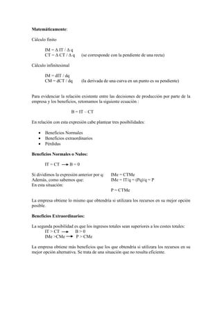 Matemáticamente:
Cálculo finito
IM = Δ IT / Δ q
CT = Δ CT / Δ q (se corresponde con la pendiente de una recta)
Cálculo infinitesimal
IM = dIT / dq
CM = dCT / dq (la derivada de una curva en un punto es su pendiente)
Para evidenciar la relación existente entre las decisiones de producción por parte de la
empresa y los beneficios, retomamos la siguiente ecuación :
B = IT – CT
En relación con esta expresión cabe plantear tres posibilidades:
• Beneficios Normales
• Beneficios extraordinarios
• Pérdidas
Beneficios Normales o Nulos:
IT = CT B = 0
Si dividimos la expresión anterior por q: IMe = CTMe
Además, como sabemos que: IMe = IT/q = (Pq)/q = P
En esta situación:
P = CTMe
La empresa obtiene lo mismo que obtendría si utilizara los recursos en su mejor opción
posible.
Beneficios Extraordinarios:
La segunda posibilidad es que los ingresos totales sean superiores a los costes totales:
IT > CT B > 0
IMe >CMe P > CMe
La empresa obtiene más beneficios que los que obtendría si utilizara los recursos en su
mejor opción alternativa. Se trata de una situación que no resulta eficiente.
 