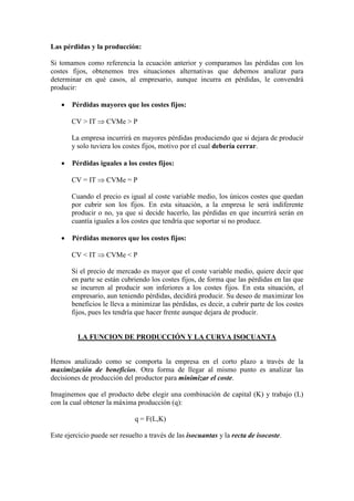 Las pérdidas y la producción:
Si tomamos como referencia la ecuación anterior y comparamos las pérdidas con los
costes fijos, obtenemos tres situaciones alternativas que debemos analizar para
determinar en qué casos, al empresario, aunque incurra en pérdidas, le convendrá
producir:
• Pérdidas mayores que los costes fijos:
CV > IT ⇒ CVMe > P
La empresa incurrirá en mayores pérdidas produciendo que si dejara de producir
y solo tuviera los costes fijos, motivo por el cual debería cerrar.
• Pérdidas iguales a los costes fijos:
CV = IT ⇒ CVMe = P
Cuando el precio es igual al coste variable medio, los únicos costes que quedan
por cubrir son los fijos. En esta situación, a la empresa le será indiferente
producir o no, ya que si decide hacerlo, las pérdidas en que incurrirá serán en
cuantía iguales a los costes que tendría que soportar si no produce.
• Pérdidas menores que los costes fijos:
CV < IT ⇒ CVMe < P
Si el precio de mercado es mayor que el coste variable medio, quiere decir que
en parte se están cubriendo los costes fijos, de forma que las pérdidas en las que
se incurren al producir son inferiores a los costes fijos. En esta situación, el
empresario, aun teniendo pérdidas, decidirá producir. Su deseo de maximizar los
beneficios le lleva a minimizar las pérdidas, es decir, a cubrir parte de los costes
fijos, pues les tendría que hacer frente aunque dejara de producir.
LA FUNCION DE PRODUCCIÓN Y LA CURVA ISOCUANTA
Hemos analizado como se comporta la empresa en el corto plazo a través de la
maximización de beneficios. Otra forma de llegar al mismo punto es analizar las
decisiones de producción del productor para minimizar el coste.
Imaginemos que el producto debe elegir una combinación de capital (K) y trabajo (L)
con la cual obtener la máxima producción (q):
q = F(L,K)
Este ejercicio puede ser resuelto a través de las isocuantas y la recta de isocoste.
 
