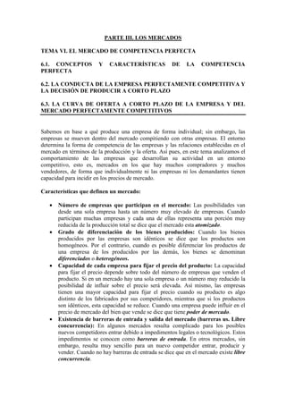 PARTE III. LOS MERCADOS
TEMA VI. EL MERCADO DE COMPETENCIA PERFECTA
6.1. CONCEPTOS Y CARACTERÍSTICAS DE LA COMPETENCIA
PERFECTA
6.2. LA CONDUCTA DE LA EMPRESA PERFECTAMENTE COMPETITIVA Y
LA DECISIÓN DE PRODUCIR A CORTO PLAZO
6.3. LA CURVA DE OFERTA A CORTO PLAZO DE LA EMPRESA Y DEL
MERCADO PERFECTAMENTE COMPETITIVOS
Sabemos en base a qué produce una empresa de forma individual; sin embargo, las
empresas se mueven dentro del mercado compitiendo con otras empresas. El entorno
determina la forma de competencia de las empresas y las relaciones establecidas en el
mercado en términos de la producción y la oferta. Así pues, en este tema analizamos el
comportamiento de las empresas que desarrollan su actividad en un entorno
competitivo, esto es, mercados en los que hay muchos compradores y muchos
vendedores, de forma que individualmente ni las empresas ni los demandantes tienen
capacidad para incidir en los precios de mercado.
Características que definen un mercado:
• Número de empresas que participan en el mercado: Las posibilidades van
desde una sola empresa hasta un número muy elevado de empresas. Cuando
participan muchas empresas y cada una de ellas representa una porción muy
reducida de la producción total se dice que el mercado esta atomizado.
• Grado de diferenciación de los bienes producidos: Cuando los bienes
producidos por las empresas son idénticos se dice que los productos son
homogéneos. Por el contrario, cuando es posible diferenciar los productos de
una empresa de los producidos por las demás, los bienes se denominan
diferenciados o heterogéneos.
• Capacidad de cada empresa para fijar el precio del producto: La capacidad
para fijar el precio depende sobre todo del número de empresas que venden el
producto. Si en un mercado hay una sola empresa o un número muy reducido la
posibilidad de influir sobre el precio será elevada. Así mismo, las empresas
tienen una mayor capacidad para fijar el precio cuando su producto es algo
distinto de los fabricados por sus competidores, mientras que si los productos
son idénticos, esta capacidad se reduce. Cuando una empresa puede influir en el
precio de mercado del bien que vende se dice que tiene poder de mercado.
• Existencia de barreras de entrada y salida del mercado (barreras us. Libre
concurrencia): En algunos mercados resulta complicado para los posibles
nuevos competidores entrar debido a impedimentos legales o tecnológicos. Estos
impedimentos se conocen como barreras de entrada. En otros mercados, sin
embargo, resulta muy sencillo para un nuevo competidor entrar, producir y
vender. Cuando no hay barreras de entrada se dice que en el mercado existe libre
concurrencia.
 