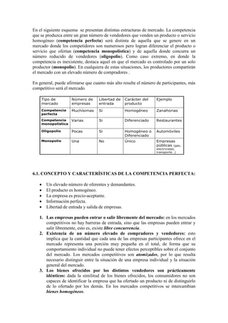 En el siguiente esquema se presentan distintas estructuras de mercado. La competencia
que se produzca entre un gran número de vendedores que venden un producto o servicio
homogéneo (competencia perfecta) será distinta de aquella que se genere en un
mercado donde los competidores son numerosos pero logran diferenciar el producto o
servicio que ofertan (competencia monopolística) y de aquella donde concurra un
número reducido de vendedores (oligopolio). Como caso extremo, en donde la
competencia es inexistente, destaca aquel en que el mercado es controlado por un solo
productor (monopolio). En cualquiera de estas situaciones, los productores compartirán
el mercado con un elevado número de compradores .
En general, puede afirmarse que cuanto más alto resulte el número de participantes, más
competitivo será el mercado.
6.1. CONCEPTO Y CARACTERÍSTICAS DE LA COMPETENCIA PERFECTA:
• Un elevado número de oferentes y demandantes.
• El producto es homogéneo.
• La empresa es precio-aceptante.
• Información perfecta.
• Libertad de entrada y salida de empresas.
1. Las empresas pueden entrar o salir libremente del mercado: en los mercados
competitivos no hay barreras de entrada, sino que las empresas pueden entrar y
salir libremente, esto es, existe libre concurrencia.
2. Existencia de un número elevado de compradores y vendedores: esto
implica que la cantidad que cada una de las empresas participantes ofrece en el
mercado representa una porción muy pequeña en el total, de forma que su
comportamiento individual no puede tener efectos perceptibles sobre el conjunto
del mercado. Los mercados competitivos son atomizados, por lo que resulta
necesario distinguir entre la situación de una empresa individual y la situación
general del mercado.
3. Los bienes ofrecidos por los distintos vendedores son prácticamente
idénticos: dada la similitud de los bienes ofrecidos, los consumidores no son
capaces de identificar la empresa que ha ofertado un producto ni de distinguirlo
de lo ofertado por los demás. En los mercados competitivos se intercambian
bienes homogéneos.
Empresas
públicas (gas,
electricidad,
transporte…)
ÚnicoNoUnaMonopolio
AutomóvilesHomogéneo o
Diferenciado
SiPocasOligopolio
RestaurantesDiferenciadoSiVariasCompetencia
monopolística
ZanahoriasHomogéneoSiMuchísimasCompetencia
perfecta
EjemploCarácter del
producto
Libertad de
entrada
Número de
empresas
Tipo de
mercado
Empresas
públicas (gas,
electricidad,
transporte…)
ÚnicoNoUnaMonopolio
AutomóvilesHomogéneo o
Diferenciado
SiPocasOligopolio
RestaurantesDiferenciadoSiVariasCompetencia
monopolística
ZanahoriasHomogéneoSiMuchísimasCompetencia
perfecta
EjemploCarácter del
producto
Libertad de
entrada
Número de
empresas
Tipo de
mercado
 