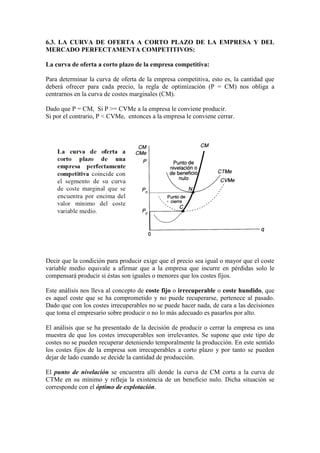 6.3. LA CURVA DE OFERTA A CORTO PLAZO DE LA EMPRESA Y DEL
MERCADO PERFECTAMENTA COMPETITIVOS:
La curva de oferta a corto plazo de la empresa competitiva:
Para determinar la curva de oferta de la empresa competitiva, esto es, la cantidad que
deberá ofrecer para cada precio, la regla de optimización (P = CM) nos obliga a
centrarnos en la curva de costes marginales (CM).
Dado que P = CM, Si P >= CVMe a la empresa le conviene producir.
Si por el contrario, P < CVMe, entonces a la empresa le conviene cerrar.
Decir que la condición para producir exige que el precio sea igual o mayor que el coste
variable medio equivale a afirmar que a la empresa que incurre en pérdidas solo le
compensará producir si éstas son iguales o menores que los costes fijos.
Este análisis nos lleva al concepto de coste fijo o irrecuperable o coste hundido, que
es aquel coste que se ha comprometido y no puede recuperarse, pertenece al pasado.
Dado que con los costes irrecuperables no se puede hacer nada, de cara a las decisiones
que toma el empresario sobre producir o no lo más adecuado es pasarlos por alto.
El análisis que se ha presentado de la decisión de producir o cerrar la empresa es una
muestra de que los costes irrecuperables son irrelevantes. Se supone que este tipo de
costes no se pueden recuperar deteniendo temporalmente la producción. En este sentido
los costes fijos de la empresa son irrecuperables a corto plazo y por tanto se pueden
dejar de lado cuando se decide la cantidad de producción.
El punto de nivelación se encuentra allí donde la curva de CM corta a la curva de
CTMe en su mínimo y refleja la existencia de un beneficio nulo. Dicha situación se
corresponde con el óptimo de explotación.
 