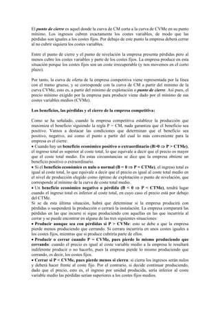 El punto de cierre es aquel donde la curva de CM corta a la curva de CVMe en su punto
mínimo. Los ingresos cubren exactamente los costes variables, de modo que las
pérdidas son iguales a los costes fijos. Por debajo de este punto la empresa deberá cerrar
al no cubrir siquiera los costes variables.
Entre el punto de cierre y el punto de nivelación la empresa presenta pérdidas pero al
menos cubre los costes variables y parte de los costes fijos. La empresa produce en esta
situación porque los costes fijos son un coste irrecuperable (y nos movemos en el corto
plazo).
Por tanto, la curva de oferta de la empresa competitiva viene representada por la línea
con el tramo grueso, y se corresponde con la curva de CM a partir del mínimo de la
curva CVMe, esto es, a partir del mínimo de explotación o punto de cierre. Así pues, el
precio mínimo exigido por la empresa para producir viene dado por el mínimo de sus
costes variables medios (CVMe).
Los beneficios, las pérdidas y el cierre de la empresa competitiva:
Como se ha señalado, cuando la empresa competitiva establece la producción que
maximiza el beneficio siguiendo la regla P = CM, nada garantiza que el beneficio sea
positivo. Vamos a destacar las condiciones que determinan que el beneficio sea
positivo, negativo, así como el punto a partir del cual lo más conveniente para la
empresa es el cierre:
• Cuando hay un beneficio económico positivo o extraordinario (B>0 ⇒ P > CTMe),
el ingreso total es superior al coste total, lo que equivale a decir que el precio es mayor
que el coste total medio. En estas circunstancias se dice que la empresa obtiene un
beneficio positivo o extraordinario.
• Si el beneficio económico es nulo o normal (B = 0 ⇒ P = CTMe), el ingreso total es
igual al coste total, lo que equivale a decir que el precio es igual al coste total medio en
el nivel de producción elegido como óptimo de explotación o punto de nivelación, que
corresponde al mínimo de la curva de coste total medio.
• Un beneficio económico negativo o pérdida (B < 0 ⇒ P < CTMe), tendrá lugar
cuando el ingreso total es inferior al coste total, en cuyo caso el precio está por debajo
del CTMe.
Si se da esta última situación, habrá que determinar si la empresa producirá con
pérdidas o suspenderá la producción o cerrará la instalación. La empresa comparará las
pérdidas en las que incurre si sigue produciendo con aquellas en las que incurriría al
cerrar y se puede encontrar en alguna de las tres siguientes situaciones:
• Producir aunque sea con pérdidas si P > CVMe: esto se debe a que la empresa
pierde menos produciendo que cerrando. Si cerrara incurriría en unos costes iguales a
los costes fijos, mientras que si produce cubriría parte de ellos.
• Producir o cerrar cuando P = CVMe, pues pierde lo mismo produciendo que
cerrando: cuando el precio es igual al coste variable medio a la empresa le resultará
indiferente producir o no hacerlo, pues la empresa pierde lo mismo produciendo que
cerrando, es decir, los costes fijos.
• Cerrar si P < CVMe, pues pierde menos si cierra: si cierra los ingresos serán nulos
y deberá hacer frente al coste fijo. Por el contrario, si decide continuar produciendo,
dado que el precio, esto es, el ingreso por unidad producida, sería inferior al coste
variable medio las pérdidas serían superiores a los costes fijos medios.
 