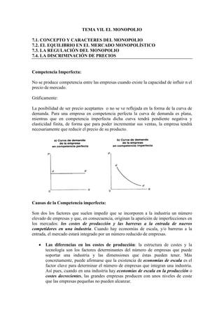 TEMA VII. EL MONOPOLIO
7.1. CONCEPTO Y CARACTERES DEL MONOPOLIO
7.2. EL EQUILIBRIO EN EL MERCADO MONOPOLÍSTICO
7.3. LA REGULACIÓN DEL MONOPOLIO
7.4. LA DISCRIMINACIÓN DE PRECIOS
Competencia Imperfecta:
No se produce competencia entre las empresas cuando existe la capacidad de influir n el
precio de mercado.
Gráficamente:
La posibilidad de ser precio aceptantes o no se ve reflejada en la forma de la curva de
demanda. Para una empresa en competencia perfecta la curva de demanda es plana,
mientras que en competencia imperfecta dicha curva tendrá pendiente negativa y
elasticidad finita, de forma que para poder incrementar sus ventas, la empresa tendrá
necesariamente que reducir el precio de su producto.
Causas de la Competencia imperfecta:
Son dos los factores que suelen impedir que se incorporen a la industria un número
elevado de empresas y que, en consecuencia, originan la aparición de imperfecciones en
los mercados: los costes de producción y las barreras a la entrada de nuevos
competidores en una industria. Cuando hay economías de escala, y/o barreras a la
entrada, el mercado estará integrado por un número reducido de empresas.
• Las diferencias en los costes de producción: la estructura de costes y la
tecnología son los factores determinantes del número de empresas que puede
soportar una industria y las dimensiones que éstas pueden tener. Más
concretamente, puede afirmarse que la existencia de economías de escala es el
factor clave para determinar el número de empresas que integran una industria.
Así pues, cuando en una industria hay economías de escala en la producción o
costes decrecientes, las grandes empresas producen con unos niveles de coste
que las empresas pequeñas no pueden alcanzar.
 