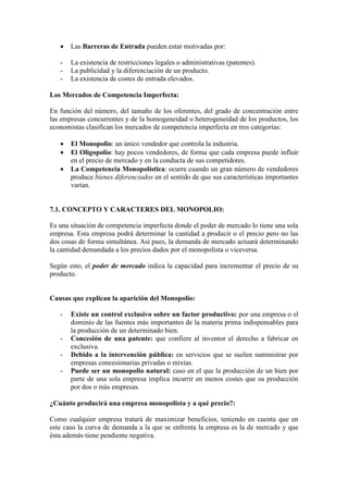 • Las Barreras de Entrada pueden estar motivadas por:
- La existencia de restricciones legales o administrativas (patentes).
- La publicidad y la diferenciación de un producto.
- La existencia de costes de entrada elevados.
Los Mercados de Competencia Imperfecta:
En función del número, del tamaño de los oferentes, del grado de concentración entre
las empresas concurrentes y de la homogeneidad o heterogeneidad de los productos, los
economistas clasifican los mercados de competencia imperfecta en tres categorías:
• El Monopolio: un único vendedor que controla la industria.
• El Oligopolio: hay pocos vendedores, de forma que cada empresa puede influir
en el precio de mercado y en la conducta de sus competidores.
• La Competencia Monopolística: ocurre cuando un gran número de vendedores
produce bienes diferenciados en el sentido de que sus características importantes
varían.
7.1. CONCEPTO Y CARACTERES DEL MONOPOLIO:
Es una situación de competencia imperfecta donde el poder de mercado lo tiene una sola
empresa. Esta empresa podrá determinar la cantidad a producir o el precio pero no las
dos cosas de forma simultánea. Así pues, la demanda de mercado actuará determinando
la cantidad demandada a los precios dados por el monopolista o viceversa.
Según esto, el poder de mercado indica la capacidad para incrementar el precio de su
producto.
Causas que explican la aparición del Monopolio:
- Existe un control exclusivo sobre un factor productivo: por una empresa o el
dominio de las fuentes más importantes de la materia prima indispensables para
la producción de un determinado bien.
- Concesión de una patente: que confiere al inventor el derecho a fabricar en
exclusiva.
- Debido a la intervención pública: en servicios que se suelen suministrar por
empresas concesionarias privadas o mixtas.
- Puede ser un monopolio natural: caso en el que la producción de un bien por
parte de una sola empresa implica incurrir en menos costes que su producción
por dos o más empresas.
¿Cuánto producirá una empresa monopolista y a qué precio?:
Como cualquier empresa tratará de maximizar beneficios, teniendo en cuenta que en
este caso la curva de demanda a la que se enfrenta la empresa es la de mercado y que
ésta además tiene pendiente negativa.
 