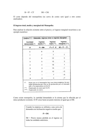 B = IT – CT IM = CM
El coste depende del monopolista (su curva de costes será igual a otro costes
analizados).
El ingreso total, medio y marginal del Monopolio:
Para analizar la relación existente entre el precio y el ingreso marginal recurrimos a un
ejemplo numérico:
Como existe monopolio, la cantidad demandada es la misma que la ofrecida por el
único productor existente. El IT crece hasta un punto máximo al igual que el IM.
Cuando la empresa se enfrenta a una curva de
demanda con inclinación negativa resulta que:
P > IM
IM = Precio menos pérdida en el ingreso en
todas las unidades anteriores.
 