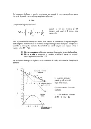 Lo importante de la curva anterior es observar que cuando la empresa se enfrenta a una
curva de demanda con pendiente negativa resulta que:
P > IM
Comprobemos por que sucede:
Cuando la Ep sea positiva el IM
siempre será igual al P menos una
proporción.
Para explicar intuitivamente este hecho debe tenerse en cuenta que el ingreso marginal
de la empresa monopolística es diferente al ingreso marginal de la empresa competitiva.
Cuando un monopolio aumenta la cantidad que vende origina dos efectos sobre el
ingreso total (IT = PQ):
 Efecto producción: el ingreso aumenta al aumentar la cantidad vendida
 Efecto precio: al aumentar la cantidad vendida el precio de mercado
bajará y por tanto también el IT
En el caso del monopolio el precio no es constante tal como si sucedía en competencia
perfecta.
pp E
p
p
E
pIM −=








−=
1
1
 