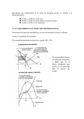 Recordemos las características de la curva de demanda previas en relación a la
elasticidad precio:
 Si Ep>1; el IM>0 y el IT crece
 Si Ep=1; el IM=0 y el IT alcanza su punto máximo
 Si Ep<1; el IM<o y IT disminuye
7.2. EL EQUILIBRIO EN EL MERCADO MONOPOLÍSTICO:
Conocemos los costes del monopolista y la curva de demanda a la que se enfrenta
¿Cuál es el equilibrio del mercado?
El monopolista maximiza los beneficios cuando: IM = CM.
 