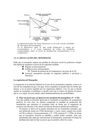 7.3. LA REGULACIÓN DEL MONOPOLIO:
Dado que el monopolio supone una pérdida de eficiencia social los gobiernos siempre
han tratado de regularlos a través de las siguientes medidas
 Regular su funcionamiento
 Establecer leyes antimonopolio
 Tribunal de defensa de la Competencia y las leyes de la UE
 Convertir monopolios privados en empresas públicas o privatizar y
liberalizar
La regulación del Monopolio:
La regulación es la solución habitual en el caso de los monopolios naturales, como es el
caso de las compañías de gas o de agua. Estas compañías no pueden fijar las tarifas que
deseen, si no un precio regulado por los organismos públicos. Una vez que se decide
regular un monopolio el problema es decidir cuál será el criterio de fijación de precio
que se va a seguir. En este sentido, caben fundamentalmente dos posibilidades:
1) Fijar un precio que sea igual al coste marginal del monopolista ( P = CM):
Con esta medida se pretende aproximar al monopolio al equilibrio de competencia
perfecta. En este caso, los clientes comprarían la cantidad de producción del
monopolista que maximice el excedente total, de forma que la asignación de
recursos será eficiente. Este criterio de fijación del precio plantea dos problemas:
- El primero se deriva de la propia naturaleza de los monopolios naturales, que
por definición tienen un CTMe decreciente, y como vimos, cuando esto ocurre
el CM es inferior. Consecuentemente, si P = CM, entonces P < CTMe, de forma
que el monopolio incurrirá en pérdidas y podrá acabar cerrando. Ante esta
posibilidad cabe optar por subvencionar al monopolista, asumiendo el Estado las
pérdidas derivadas de fijar un precio que no permite cubrir los costes.
 