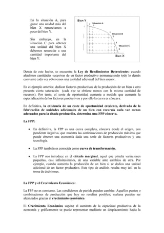 Detrás de este hecho, se encuentra la Ley de Rendimientos Decrecientes: cuando
añadimos cantidades sucesivas de un factor productivo permaneciendo todo lo demás
constante cada vez obtenemos una cantidad adicional del bien menor.
En el ejemplo anterior, dedicar factores productivos de la producción de un bien a otro
presenta cierta saturación (cada vez se obtiene menos con la misma cantidad de
recursos). Por tanto, el coste de oportunidad aumenta a medida que aumenta la
especialización de los factores productivos y por ello la curva es cóncava.
En definitiva, la existencia de un coste de oportunidad creciente, derivado de la
fabricación de unidades adicionales de un bien con recursos cada vez menos
adecuados para la citada producción, determina una FPP cóncava.
La FPP:
• En definitiva, la FPP es una curva completa, cóncava desde el origen, con
pendiente negativa, que muestra las combinaciones de producción máxima que
puede obtener una economía dada una serie de factores productivos y una
tecnología.
• La FPP también es conocida como curva de transformación.
• La FPP nos introduce en el cálculo marginal, aquel que estudia variaciones
pequeñas, casi infinitesimales, de una variable ante cambios de otra. Por
ejemplo, cuando aumenta la producción de un bien si se dedica una unidad
adicional de un factor productivo. Este tipo de análisis resulta muy útil en la
toma de decisiones.
La FPP y el Crecimiento Económico:
La FPP no es constante. Las condiciones de partida pueden cambiar. Aquellos puntos o
combinaciones de producción que hoy no resultan posibles; mañana pueden ser
alcanzados gracias al crecimiento económico.
El Crecimiento Económico supone el aumento de la capacidad productiva de la
economía y gráficamente se puede representar mediante un desplazamiento hacia la
En la situación A, para
ganar una unidad más del
bien X renunciamos a
poco del bien Y.
Sin embargo, en la
situación C para obtener
una unidad del bien X
debemos renunciar a una
cantidad importante del
bien Y.
 