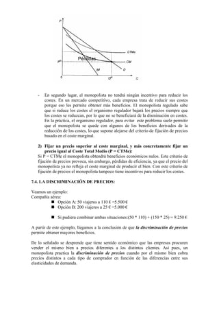 - En segundo lugar, el monopolista no tendrá ningún incentivo para reducir los
costes. En un mercado competitivo, cada empresa trata de reducir sus costes
porque eso les permite obtener más beneficios. El monopolista regulado sabe
que si reduce los costes el organismo regulador bajará los precios siempre que
los costes se reduzcan, por lo que no se beneficiará de la disminución en costes.
En la práctica, el organismo regulador, para evitar este problema suele permitir
que el monopolista se quede con algunos de los beneficios derivados de la
reducción de los costes, lo que supone alejarse del criterio de fijación de precios
basado en el coste marginal.
2) Fijar un precio superior al coste marginal, y más concretamente fijar un
precio igual al Coste Total Medio (P = CTMe):
Si P = CTMe el monopolista obtendrá beneficios económicos nulos. Este criterio de
fijación de precios provoca, sin embargo, pérdidas de eficiencia, ya que el precio del
monopolista ya no refleja el coste marginal de producir el bien. Con este criterio de
fijación de precios el monopolista tampoco tiene incentivos para reducir los costes.
7.4. LA DISCRIMINACIÓN DE PRECIOS:
Veamos un ejemplo:
Compañía aérea:
 Opción A: 50 viajeros a 110 € =5.500 €
 Opción B: 200 viajeros a 25 € =5.000 €
 Si pudiera combinar ambas situaciones:(50 * 110) + (150 * 25) = 9.250 €
A partir de este ejemplo, llegamos a la conclusión de que la discriminación de precios
permite obtener mayores beneficios.
De lo señalado se desprende que tiene sentido económico que las empresas procuren
vender el mismo bien a precios diferentes a los distintos clientes. Así pues, un
monopolista practica la discriminación de precios cuando por el mismo bien cobra
precios distintos a cada tipo de comprador en función de las diferencias entre sus
elasticidades de demanda.
 