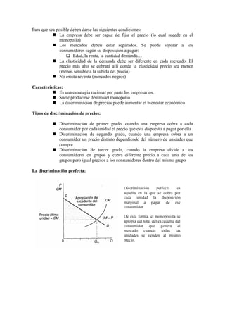 Para que sea posible deben darse las siguientes condiciones:
 La empresa debe ser capaz de fijar el precio (lo cual sucede en el
monopolio)
 Los mercados deben estar separados. Se puede separar a los
consumidores según su disposición a pagar:
 Edad, la renta, la cantidad demanda…
 La elasticidad de la demanda debe ser diferente en cada mercado. El
precio más alto se cobrará allí donde la elasticidad precio sea menor
(menos sensible a la subida del precio)
 No exista reventa (mercados negros)
Características:
 Es una estrategia racional por parte los empresarios.
 Suele producirse dentro del monopolio
 La discriminación de precios puede aumentar el bienestar económico
Tipos de discriminación de precios:
 Discriminación de primer grado, cuando una empresa cobra a cada
consumidor por cada unidad el precio que esta dispuesto a pagar por ella
 Discriminación de segundo grado, cuando una empresa cobra a un
consumidor un precio distinto dependiendo del número de unidades que
compre
 Discriminación de tercer grado, cuando la empresa divide a los
consumidores en grupos y cobra diferente precio a cada uno de los
grupos pero igual precios a los consumidores dentro del mismo grupo
La discriminación perfecta:
 