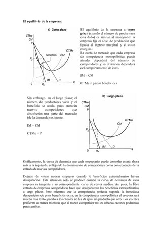 El equilibrio de la empresa:
Gráficamente, la curva de demanda que cada empresario puede controlar estará ahora
más a la izquierda, reflejando la disminución de compradores como consecuencia de la
entrada de nuevos competidores.
Dejarán de entrar nuevas empresas cuando lo beneficios extraordinarios hayan
desaparecido. Esta situación solo se produce cuando la curva de demanda de cada
empresa es tangente a su correspondiente curva de costes medios. Así pues, la libre
entrada de empresas competidoras hace que desaparezcan los beneficios extraordinarios
a largo plazo. Pero mientras que la competencia perfecta suponía la inmediata
desaparición de estos beneficios extra, en la competencia monopolística el proceso será
mucho más lento, puesto a los clientes no les da igual un producto que otro. Los clientes
prefieren su marca mientras que el nuevo competidor no les ofrezca razones poderosas
para cambiar.
 