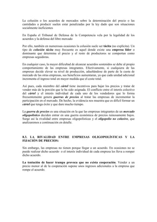 La colusión o los acuerdos de mercados sobre la determinación del precio o las
cantidades a producir suelen estar penalizadas por la ley dado que son situaciones
socialmente ineficientes
En España el Tribunal de Defensa de la Competencia vela por la legalidad de los
acuerdos y la defensa del libre mercado
Por ello, también en numerosas ocasiones la colusión suele ser tácita (no explícita). Un
tipo de colusión tácita muy frecuente es aquel donde existe una empresa líder o
dominante que determina el precio y el resto de productores se comportan como
empresas seguidoras.
En cualquier caso, la mayor dificultad de alcanzar acuerdos sostenidos se debe al propio
comportamiento de las empresas integrantes. Efectivamente, si cualquiera de las
empresas decide elevar su nivel de producción, adueñándose de parte de la cuota de
mercado de las otras empresas, sus beneficios aumentaran, ya que cada unidad adicional
incrementa el ingreso total en mayor medida que el coste total.
Así pues, cada miembro del cártel tiene incentivos para bajar los precios y tratar de
vender más de la porción que le ha sido asignada. El conflicto entre el interés colectivo
del cártel y el interés individual de cada uno de los vendedores que lo forma
frecuentemente genera guerras de precios al tratar las empresas de incrementar la
participación en el mercado. De hecho, la evidencia nos muestra que es difícil formar un
cártel que tenga éxito y que dure mucho tiempo.
La guerra de precios es una situación en la que las empresas integrantes de un mercado
oligopolístico deciden entrar en una guerra económica de precios ruinosamente bajos.
Surge así la rivalidad entre empresas oligopolísticas y el oligopolio no colusivo, que
analizaremos a continuación en detalle.
8.3. LA RIVALIDAD ENTRE EMPRESAS OLIGOPOLÍSTICAS Y LA
FIJACIÓN DE PRECIOS:
Sin embargo, las empresas no tienen porque llegar a un acuerdo. En ocasiones no se
puede realizar dicho acuerdo o el interés individual de cada empresa les lleva a romper
dicho acuerdo.
La tentación de hacer trampa provoca que no exista cooperación. Vender a un
precio menor al de la cooperación supone unos ingresos adicionales a la empresa que
rompe el acuerdo.
 