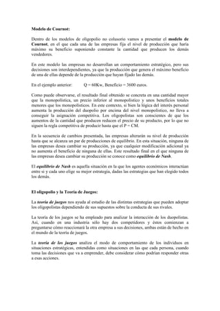 Modelo de Cournot:
Dentro de los modelos de oligopolio no colusorio vamos a presentar el modelo de
Cournot, en el que cada una de las empresas fija el nivel de producción que haría
máximo su beneficio suponiendo constante la cantidad que producen los demás
vendedores.
En este modelo las empresas no desarrollan un comportamiento estratégico, pero sus
decisiones son interdependientes, ya que la producción que genera el máximo beneficio
de una de ellas depende de la producción que hayan fijado las demás.
En el ejemplo anterior: Q = 60Kw, Beneficio = 3600 euros.
Como puede observarse, el resultado final obtenido se concreta en una cantidad mayor
que la monopolística, un precio inferior al monopolístico y unos beneficios totales
menores que los monopolísticos. En este contexto, si bien la lógica del interés personal
aumenta la producción del duopolio por encima del nivel monopolístico, no lleva a
conseguir la asignación competitiva. Los oligopolistas son conscientes de que los
aumentos de la cantidad que producen reducen el precio de su producto, por lo que no
siguen la regla competitiva de producir hasta que el P = CM.
En la secuencia de cambios presentada, las empresas alterarán su nivel de producción
hasta que se alcanza un par de producciones de equilibrio. En esta situación, ninguna de
las empresas desea cambiar su producción, ya que cualquier modificación adicional ya
no aumenta el beneficio de ninguna de ellas. Este resultado final en el que ninguna de
las empresas desea cambiar su producción se conoce como equilibrio de Nash.
El equilibrio de Nash es aquella situación en la que los agentes económicos interactúan
entre si y cada uno elige su mejor estrategia, dadas las estrategias que han elegido todos
los demás.
El oligopolio y la Teoría de Juegos:
La teoría de juegos nos ayuda al estudio de las distintas estrategias que pueden adoptar
los oligopolistas dependiendo de sus supuestos sobre la conducta de sus rivales.
La teoría de los juegos se ha empleado para analizar la interacción de los duopolistas.
Así, cuando en una industria sólo hay dos competidores y éstos comienzan a
preguntarse cómo reaccionará la otra empresa a sus decisiones, ambas están de hecho en
el mundo de la teoría de juegos.
La teoría de los juegos analiza el modo de comportamiento de los individuos en
situaciones estratégicas, entendidas como situaciones en las que cada persona, cuando
toma las decisiones que va a emprender, debe considerar cómo podrían responder otras
a esas acciones.
 