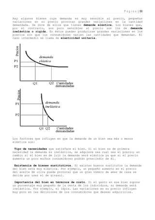 P á g i n a | 11

Hay algunos bienes cuya demanda es muy sensible al precio, pequeñas
variaciones en su precio provocan grandes variaciones en la cantidad
demandada. Se dice de ellos que tienen demanda elástica. Los bienes que,
por el contrario, son poco sensibles al precio son los de demanda
inelástica o rígida. En éstos pueden producirse grandes variaciones en los
precios sin que los consumidores varíen las cantidades que demandan. El
caso intermedio se llama de elasticidad unitaria.




Los factores que influyen en que la demanda de un bien sea más o menos
elástica son:

 Tipo de necesidades que satisface el bien. Si el bien es de primera
necesidad la demanda es inelástica, se adquiere sea cual sea el precio; en
cambio si el bien es de lujo la demanda será elástica ya que si el precio
aumenta un poco muchos consumidores podrán prescindir de él.

 Existencia de bienes sustitutivos. Si existen buenos sustitutos la demanda
del bien será muy elástica. Por ejemplo, un pequeño aumento en el precio
del aceite de oliva puede provocar que un gran número de amas de casa se
decida por usar el de girasol.

 Importancia del bien en términos de costo. Si el gasto en ese bien supone
un porcentaje muy pequeño de la renta de los individuos, su demanda será
inelástica. Por ejemplo, el lápiz. Las variaciones en su precio influyen
muy poco en las decisiones de los consumidores que desean adquirirlos.
 