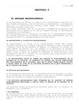 P á g i n a | 13

                                CAPITULO 2


     EL ENFOQUE MACROECONÓMICO
La microeconomía se refiere al análisis del comportamiento individual de
tas unidades económicas, como las familias, o consumidores, y las empresas,
junto con la institución del mercado, donde operan los demandantes y
oferentes de bienes y servicios.
Así, cuando analizamos cómo se ve afectada la demanda de automóviles como
consecuencia de un aumento en el precio, estamos haciendo un planteamiento
típicamente micro-económico.
La macroeconomía, por el contrario, se centra en el comportamiento global
del sistema económico no se detiene en reacciones individuales, sino que
pretende estudiar la realidad económica de forma global.

La macroeconomía y la política macroeconómica

La macroeconomía se centra en el comportamiento global del sistema
económico reflejado en un número reducido de variables, como la producción
o producto total de una economía, el empleo, la inversión, el consumo, el
nivel general de precios, etc. Por ejemplo, si el Ministerio de Economía
señala que la inflación se ha reducido respecto al año anterior en un 2 por
ciento y que el número de ocupados ha aumentado en 30.000 personas, está
destacando lo que en su opinión son los aspectos más significativos de la
evolución global de la economía.

• La macroeconomía busca la imagen que muestre el funcionamiento de la
economía en su conjunto. Su propósito es obtener una visión simplificada
del funcionamiento de la economía, pero que al mismo tiempo permita conocer
y actuar sobre el nivel de la actividad económica de un país determinado o
de un conjunto de países.


La política macroeconómica

La macroeconomía, para analizar el funcionamiento de la Economía, se centra
en el estudio de una serie de variables clave que le permiten establecer
objetivos concretos y diseñar la política macroeconómica

• La política macroeconómica está integrada por el conjunto de medidas
gubernamentales destinadas a influir sobre la marcha de la economía en su
conjunto.

Los objetivos últimos de la política económica suelen ser: la inflación, el
desempleo, y el crecimiento.

• La inflación
La macroeconomía se ocupa de las causas y de los costos para la sociedad
del crecimiento del nivel general de precios, esto es de la inflación, así
como de las posibles soluciones y de las consecuencias de las políticas a
tomar.
 
