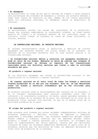 P á g i n a | 14

• El desempleo
La macroeconomía se ocupa de por qué el mercado de trabajo a veces presenta
unos porcentajes muy elevados de desempleo y estudia las posibles medidas a
tomar para tratar de reducirlo ya que, además de los costos personales
sobre los individuos afectados, el desempleo supone un despilfarro de
recursos.


• El crecimiento
La macroeconomía estudia las causas del crecimiento de la producción.
Cuando una economía experimenta un crecimiento notable, se crean muchos
puestos de trabajo y el bienestar general de los individuos crece. Lo
contrario ocurre cuando la economía no crece de forma suficiente, o,
incluso, decrece.


     LA CONTABILIDAD NACIONAL: EL PRODUCTO NACIONAL

El enfoque macroeconómico exige la definición y medición de ciertos
agregados que permiten obtener una visión global de la economía. La
medición de la actividad económica sólo ha sido posible gracias a la
Contabilidad nacional.

• La Contabilidad nacional define y relaciona los agregados económicos y
mide el valor de los mismos. Mediante la serie de cuentas que integran la
Contabilidad nacional se obtiene un registro de las transacciones
realizadas entre los distintos sectores que llevan a cabo la actividad
económica del país.

 El producto o ingreso nacional

De los distintos agregados que recoge la Contabilidad nacional el más
significativo es el producto o ingreso nacional.

• El ingreso nacional es el valor total de todos los bienes y servicios
finales producidos en un año por una economía. Esto es, se han descontado
todos los bienes y servicios intermedios que se han utilizado para
producirlos.

El producto nacional mide el funcionamiento del conjunto de la economía, y
es un concepto indispensable para analizar problemas tales como la
inflación o el crecimiento económico. De hecho, cuando queremos estudiar la
evolución global de la economía de un país, nos centramos en el nivel de su
producción total, período tras período, ya que es la medida clave de la
actividad económica de un país.


 El origen del producto o ingreso nacional

Toda economía está formada por muchas unidades independientes: millones de
economías domésticas o familias, millones de empresas y numerosos
organismos y entidades públicas. Las economías domésticas deciden cuánto
desean comprar y trabajar, mientras que las empresas deciden cuánto
producir y vender y cuántas personas van a contratar. Si olvidamos por
ahora el comportamiento del sector público, resulta que las decisiones
conjuntas de todas las economías domésticas determinan el gasto total de la
economía, mientras que las decisiones de todas las empresas determinan el
nivel total de producción de la economía.
 