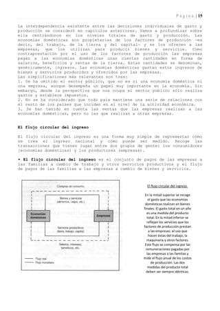 P á g i n a | 15

La interdependencia existente entre las decisiones individuales de gasto y
producción se consideró en capítulos anteriores. Vamos a profundizar sobre
ella centrándonos en los niveles totales de gasto y producción. Las
economías domésticas son propietarias de los factores de producción —es
decir, del trabajo, de la tierra y del capital— y se los ofrecen a las
empresas, que los utilizan para producir bienes y servicios. Como
contraprestación por el uso de los factores de producción las empresas
pagan a las economías domésticas unas ciertas cantidades en forma de
salarios, beneficios y rentas de la tierra. Estas cantidades se denominan,
genéricamente, ingresos. Las economías domésticas gastan estos ingresos de
bienes y servicios producidos y ofrecidos por las empresas.
Las simplificaciones más relevantes son tres:
1. Se ha omitido el sector público, que no es ni una economía doméstica ni
una empresa, aunque desempeña un papel muy importante en la economía. Sin
embargo, desde la perspectiva que nos ocupa el sector público sólo realiza
gastos y establece impuestos.
2. No se ha considerado que todo país mantiene una serie de relaciones con
el resto de los países que inciden en el nivel de la actividad económica.
3. Se han tenido en cuenta las ventas que las empresas realizan a las
economías domésticas, pero no las que realizan a otras empresas.


El flujo circular del ingreso

El flujo circular del ingreso es una forma muy simple de representar cómo
se crea el ingreso nacional y cómo puede ser medido. Recoge las
transacciones que tienen lugar entre dos grupos de gente: los consumidores
{economías domésticas) y los productores (empresas).

• El flujo circular del ingreso es el conjunto de pagos de las empresas a
las familias a cambio de trabajo y otros servicios productivos y el flujo
de pagos de las familias a las empresas a cambio de bienes y servicios.



                                                    El flujo circular del ingreso.

                                                   En la mitad superior se recoge
                                                      el gasto que las economías
                                                   domésticas realizan en bienes
                                                  finales. El gasto total en un año
                                                     es una medida del producto
                                                     total. En la mitad inferior se
                                                     reflejan los servicios que los
                                                  factores de producción prestan
                                                      a las empresas: el uso que
                                                      hacen éstas del trabajo, la
                                                     maquinaria y otros factores.
                                                   Este flujo se compensa por las
                                                    remuneraciones pagadas por
                                                     las empresas a las familias y
                                                  mide el flujo anual de los costos
                                                        de producción. Las dos
                                                      medidas del producto total
                                                    deben ser siempre idénticas.
 